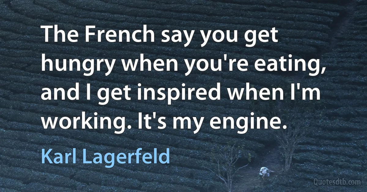 The French say you get hungry when you're eating, and I get inspired when I'm working. It's my engine. (Karl Lagerfeld)