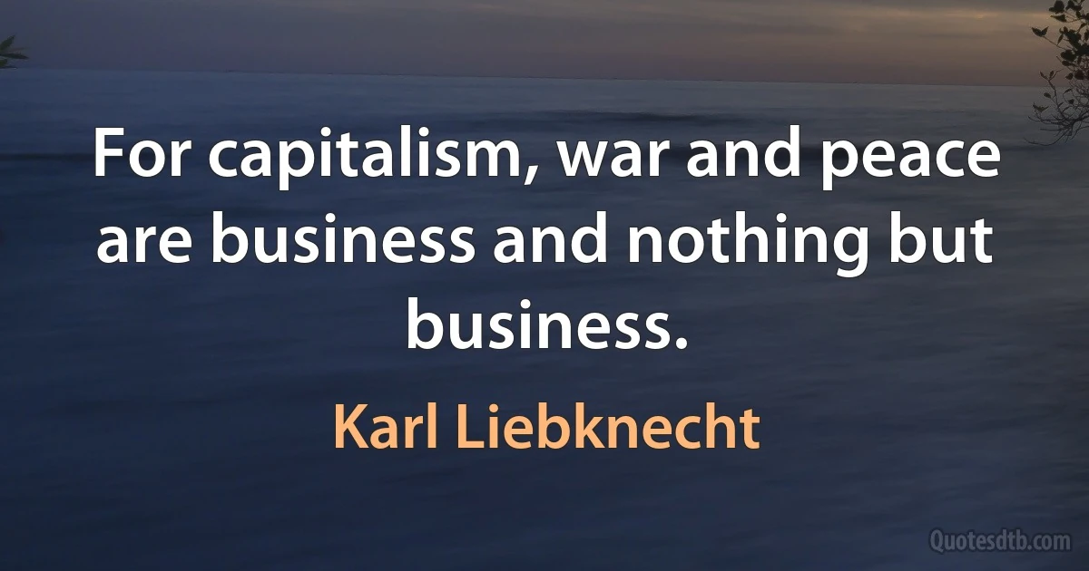 For capitalism, war and peace are business and nothing but business. (Karl Liebknecht)