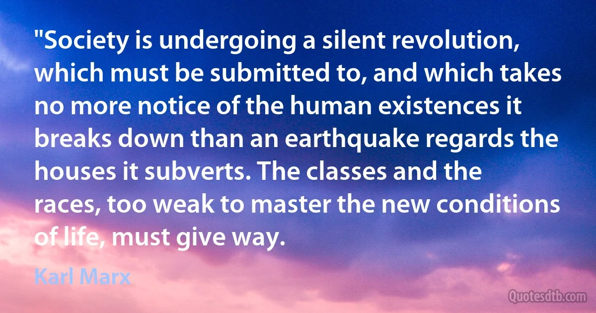 "Society is undergoing a silent revolution, which must be submitted to, and which takes no more notice of the human existences it breaks down than an earthquake regards the houses it subverts. The classes and the races, too weak to master the new conditions of life, must give way. (Karl Marx)