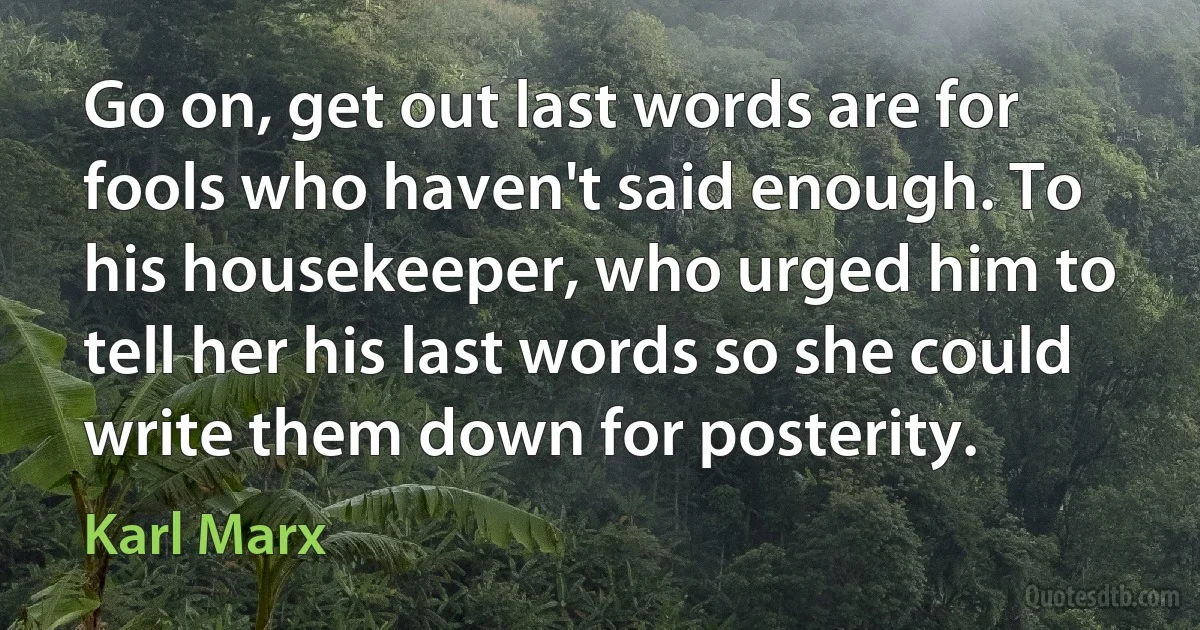 Go on, get out last words are for fools who haven't said enough. To his housekeeper, who urged him to tell her his last words so she could write them down for posterity. (Karl Marx)