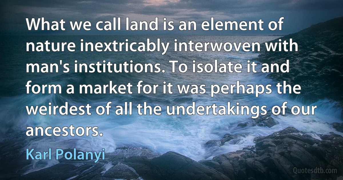 What we call land is an element of nature inextricably interwoven with man's institutions. To isolate it and form a market for it was perhaps the weirdest of all the undertakings of our ancestors. (Karl Polanyi)