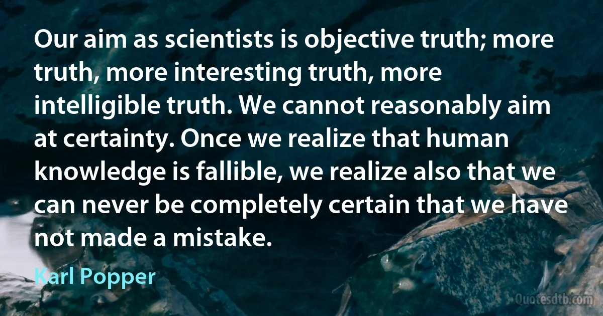 Our aim as scientists is objective truth; more truth, more interesting truth, more intelligible truth. We cannot reasonably aim at certainty. Once we realize that human knowledge is fallible, we realize also that we can never be completely certain that we have not made a mistake. (Karl Popper)