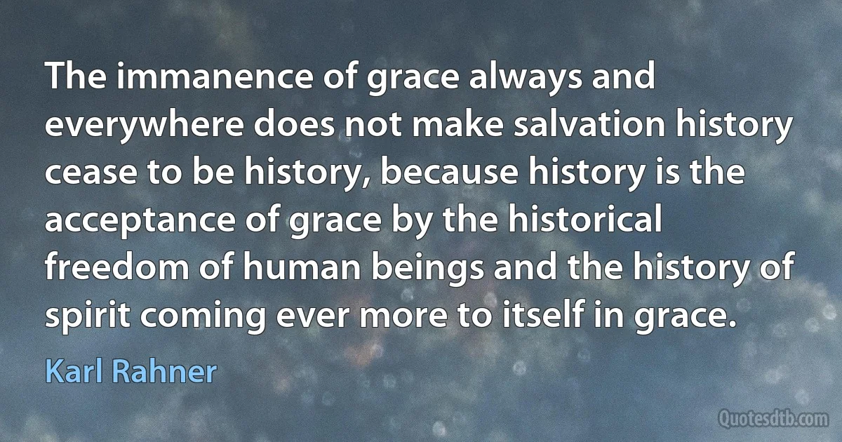 The immanence of grace always and everywhere does not make salvation history cease to be history, because history is the acceptance of grace by the historical freedom of human beings and the history of spirit coming ever more to itself in grace. (Karl Rahner)