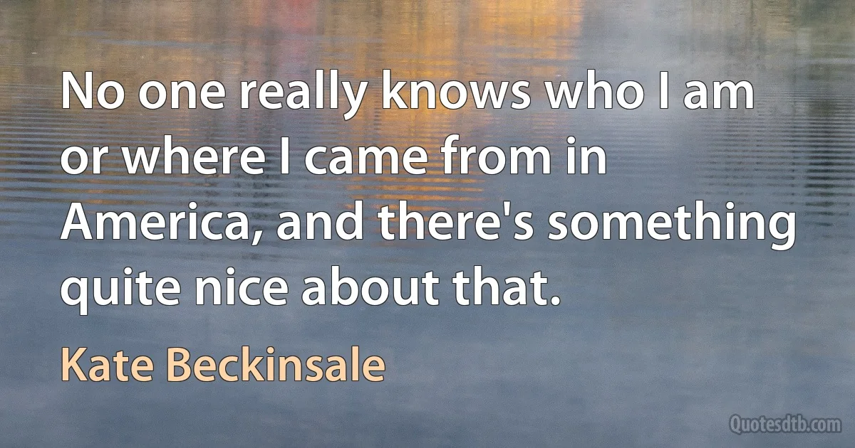 No one really knows who I am or where I came from in America, and there's something quite nice about that. (Kate Beckinsale)