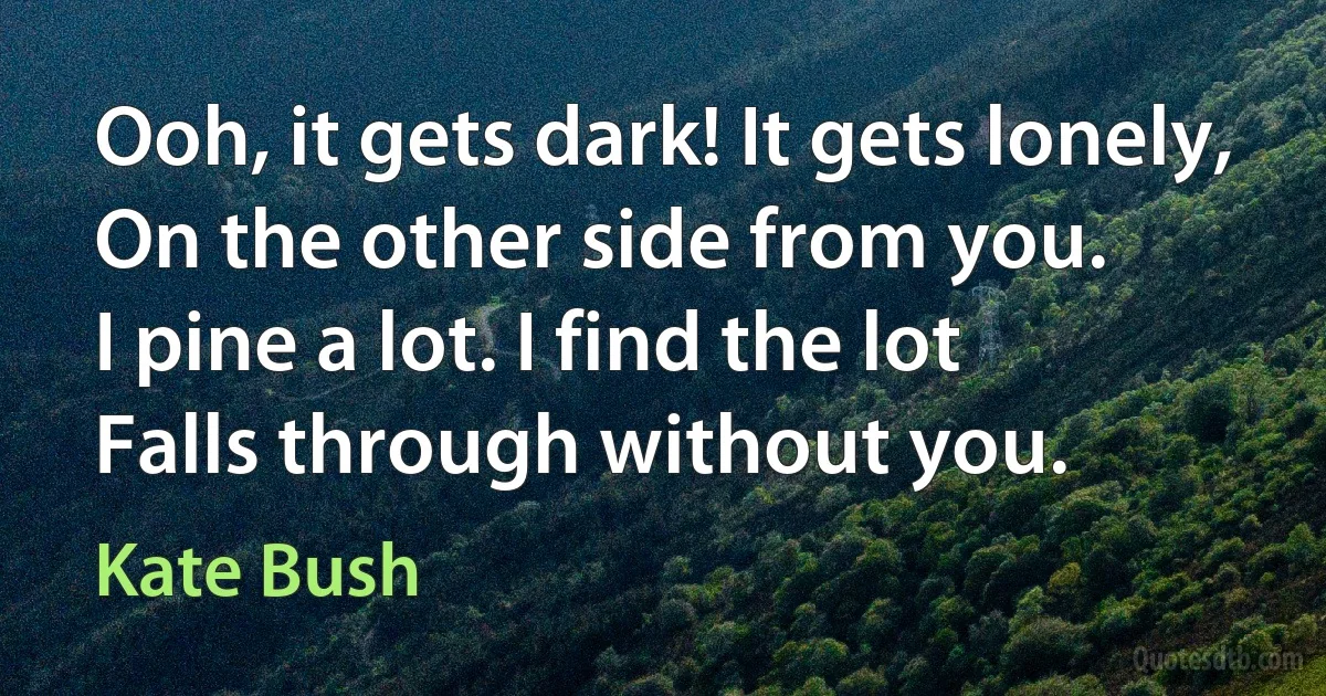 Ooh, it gets dark! It gets lonely,
On the other side from you.
I pine a lot. I find the lot
Falls through without you. (Kate Bush)