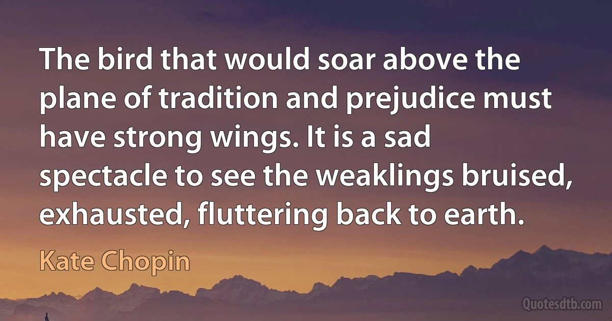 The bird that would soar above the plane of tradition and prejudice must have strong wings. It is a sad spectacle to see the weaklings bruised, exhausted, fluttering back to earth. (Kate Chopin)