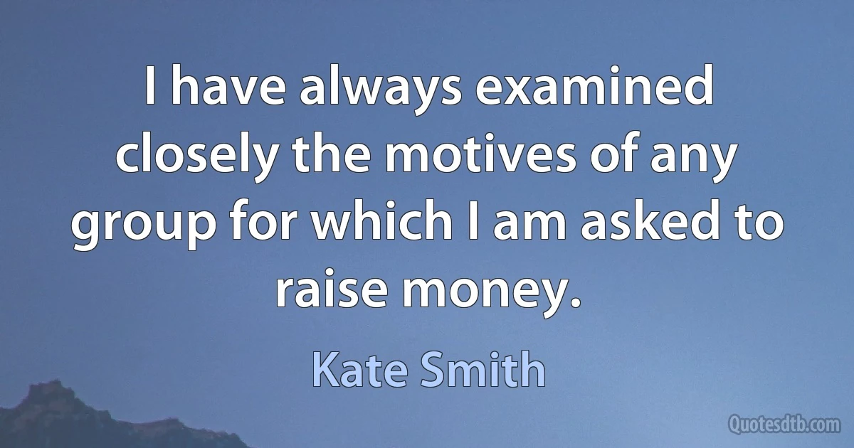 I have always examined closely the motives of any group for which I am asked to raise money. (Kate Smith)