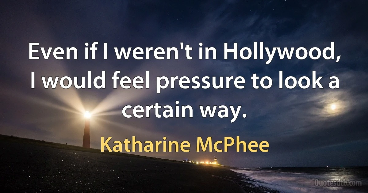 Even if I weren't in Hollywood, I would feel pressure to look a certain way. (Katharine McPhee)