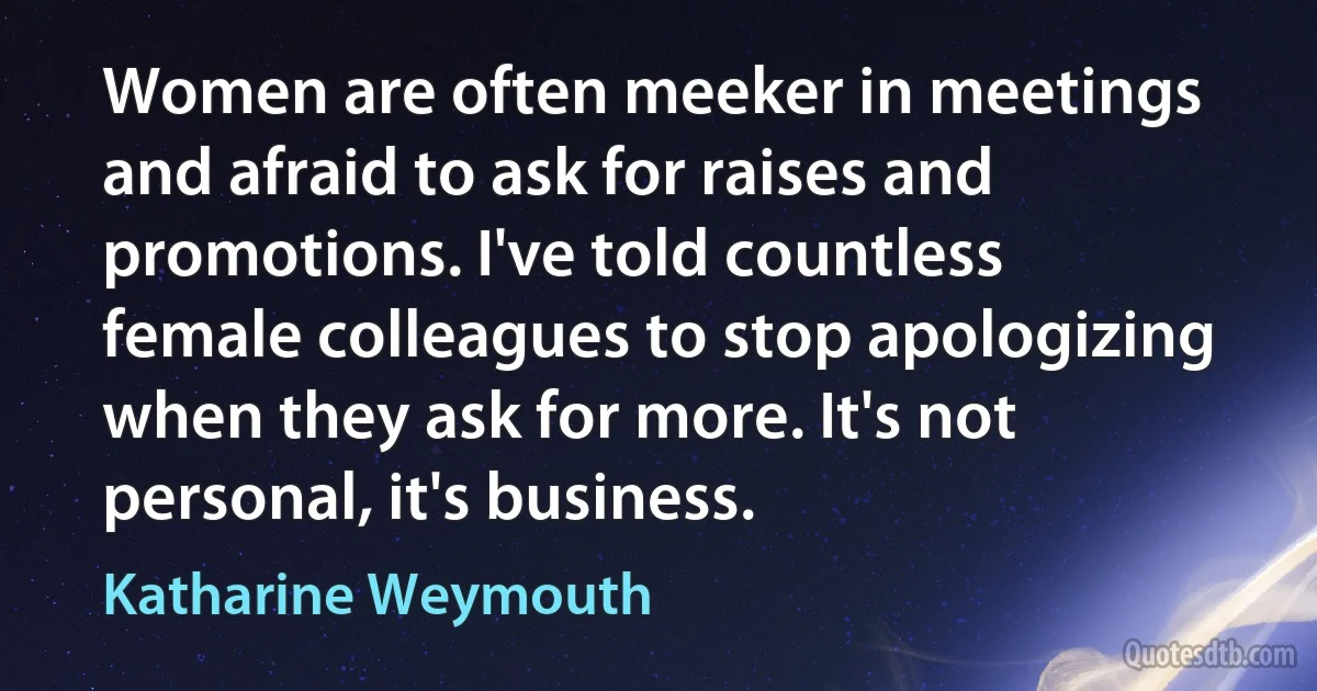 Women are often meeker in meetings and afraid to ask for raises and promotions. I've told countless female colleagues to stop apologizing when they ask for more. It's not personal, it's business. (Katharine Weymouth)