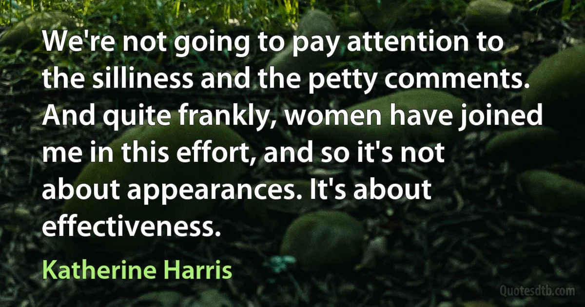 We're not going to pay attention to the silliness and the petty comments. And quite frankly, women have joined me in this effort, and so it's not about appearances. It's about effectiveness. (Katherine Harris)