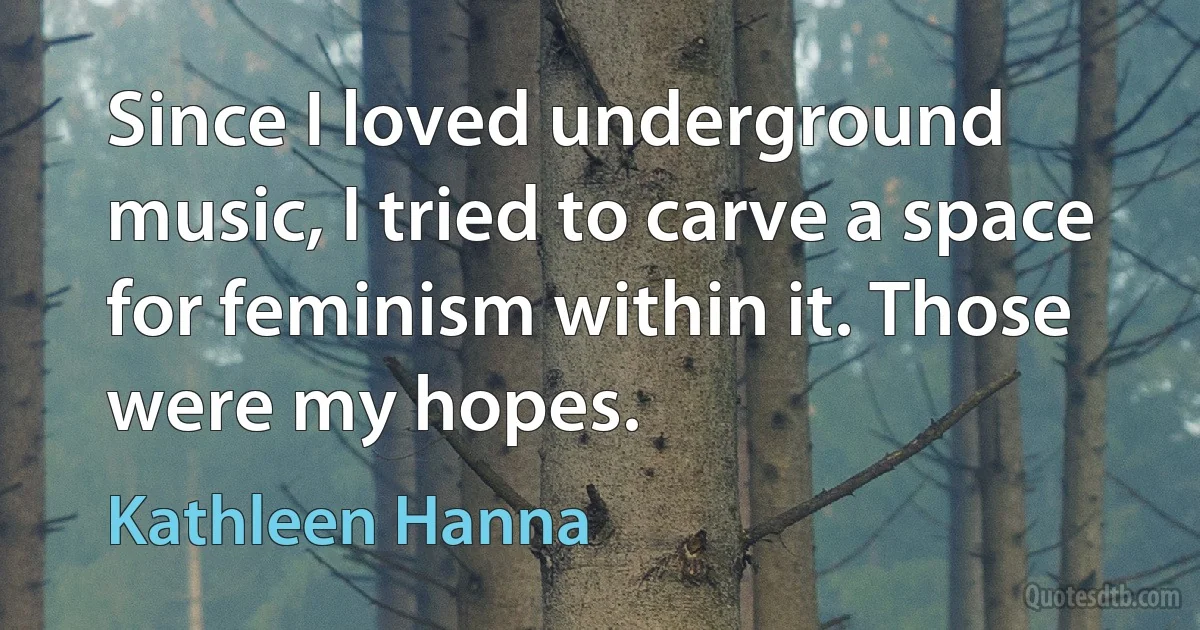 Since I loved underground music, I tried to carve a space for feminism within it. Those were my hopes. (Kathleen Hanna)