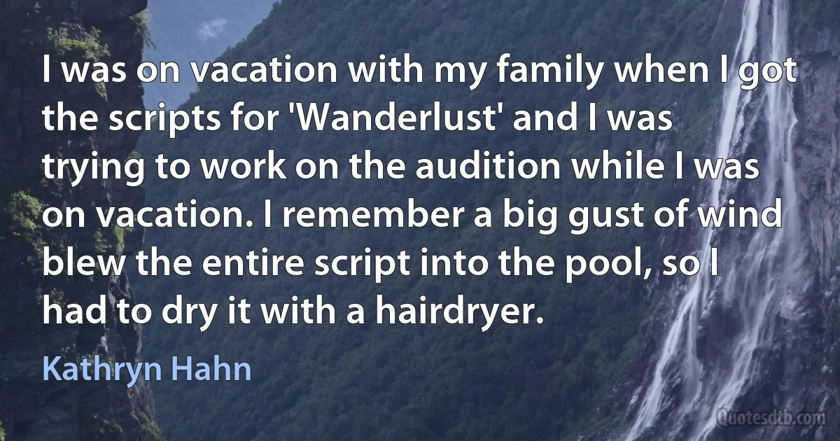 I was on vacation with my family when I got the scripts for 'Wanderlust' and I was trying to work on the audition while I was on vacation. I remember a big gust of wind blew the entire script into the pool, so I had to dry it with a hairdryer. (Kathryn Hahn)