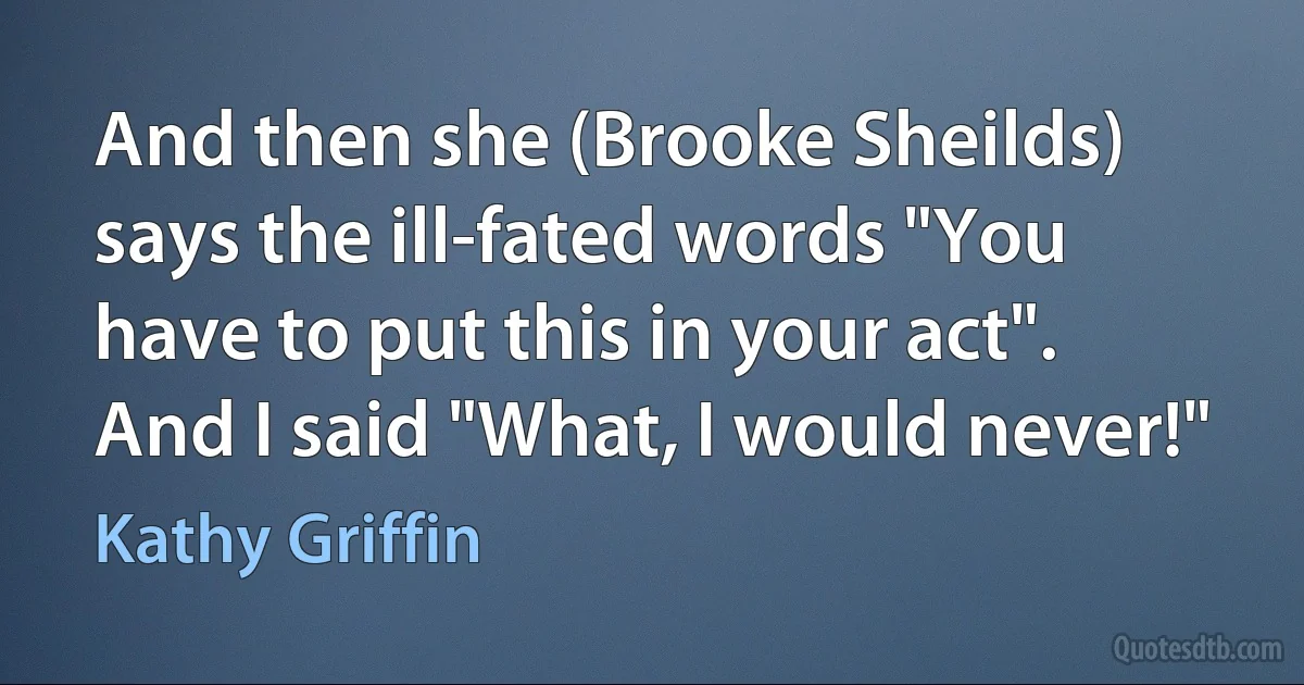 And then she (Brooke Sheilds) says the ill-fated words "You have to put this in your act". And I said "What, I would never!" (Kathy Griffin)