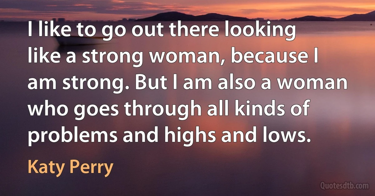 I like to go out there looking like a strong woman, because I am strong. But I am also a woman who goes through all kinds of problems and highs and lows. (Katy Perry)