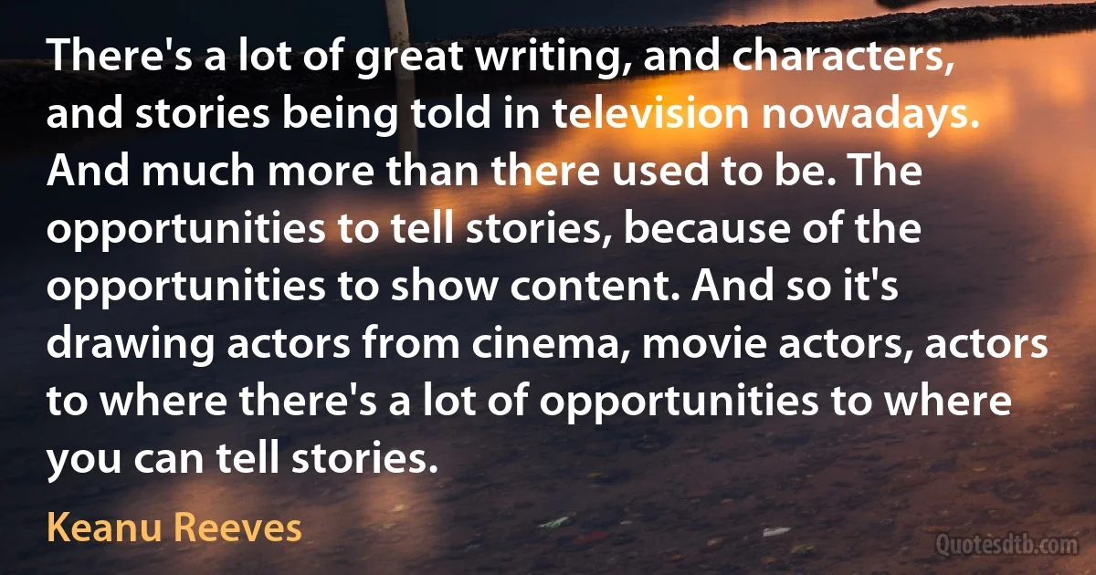 There's a lot of great writing, and characters, and stories being told in television nowadays. And much more than there used to be. The opportunities to tell stories, because of the opportunities to show content. And so it's drawing actors from cinema, movie actors, actors to where there's a lot of opportunities to where you can tell stories. (Keanu Reeves)