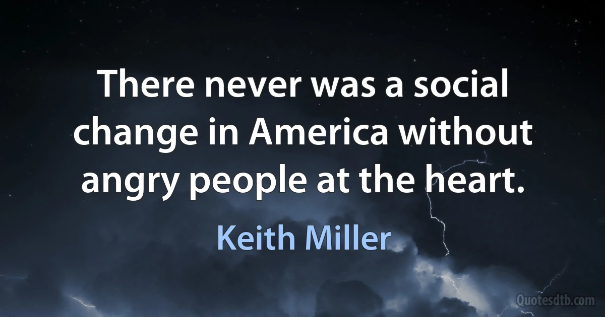 There never was a social change in America without angry people at the heart. (Keith Miller)