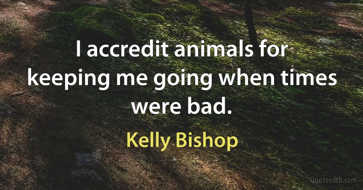 I accredit animals for keeping me going when times were bad. (Kelly Bishop)