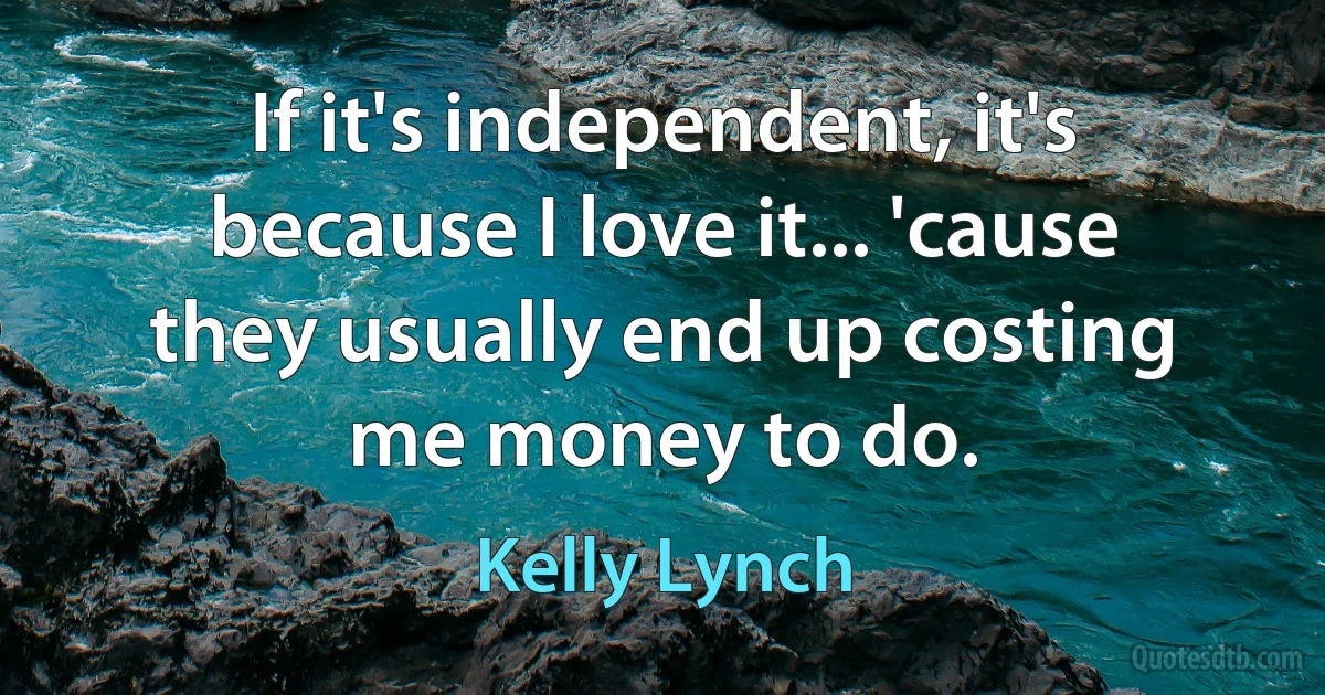 If it's independent, it's because I love it... 'cause they usually end up costing me money to do. (Kelly Lynch)