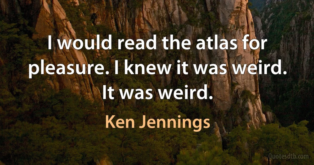 I would read the atlas for pleasure. I knew it was weird. It was weird. (Ken Jennings)