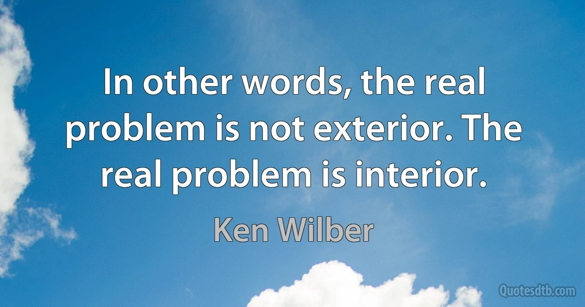 In other words, the real problem is not exterior. The real problem is interior. (Ken Wilber)