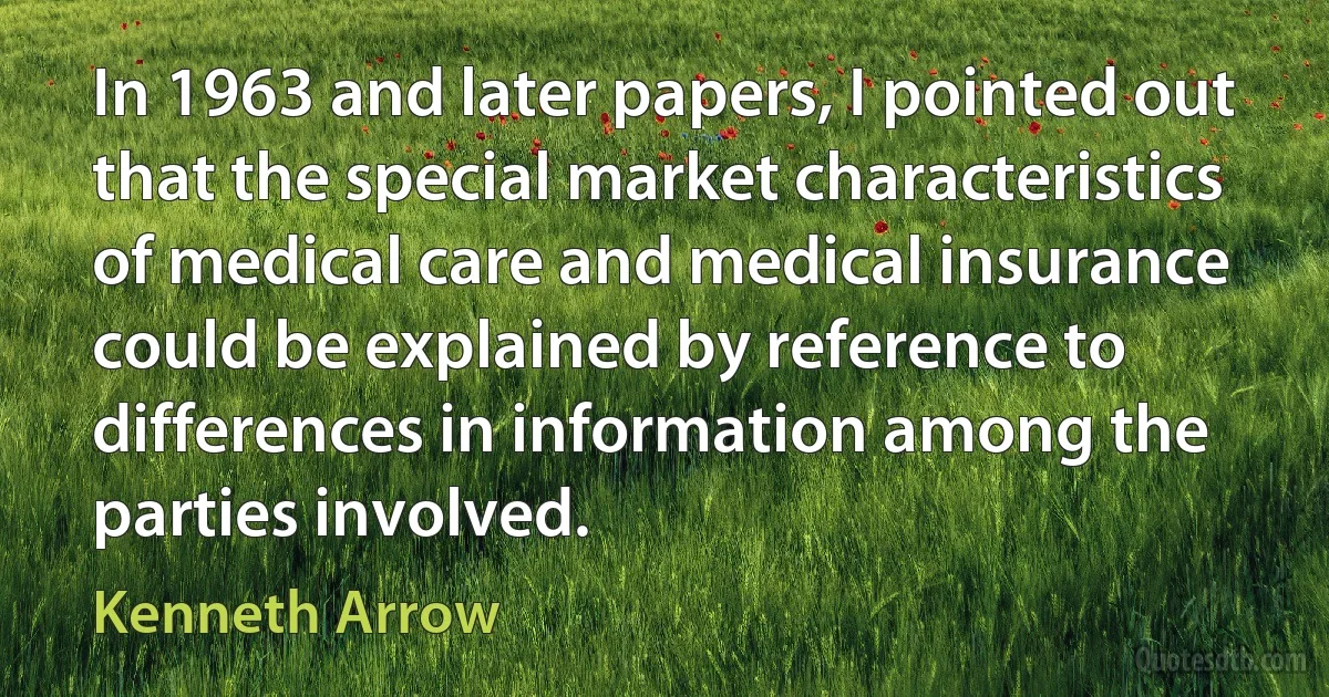 In 1963 and later papers, I pointed out that the special market characteristics of medical care and medical insurance could be explained by reference to differences in information among the parties involved. (Kenneth Arrow)