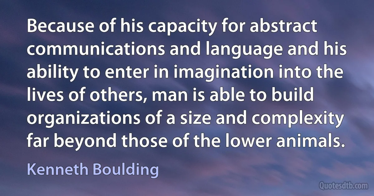 Because of his capacity for abstract communications and language and his ability to enter in imagination into the lives of others, man is able to build organizations of a size and complexity far beyond those of the lower animals. (Kenneth Boulding)