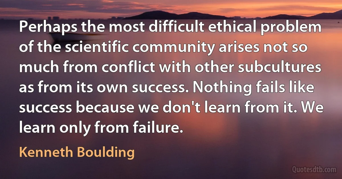 Perhaps the most difficult ethical problem of the scientific community arises not so much from conflict with other subcultures as from its own success. Nothing fails like success because we don't learn from it. We learn only from failure. (Kenneth Boulding)