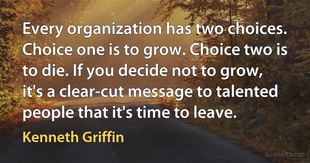 Every organization has two choices. Choice one is to grow. Choice two is to die. If you decide not to grow, it's a clear-cut message to talented people that it's time to leave. (Kenneth Griffin)