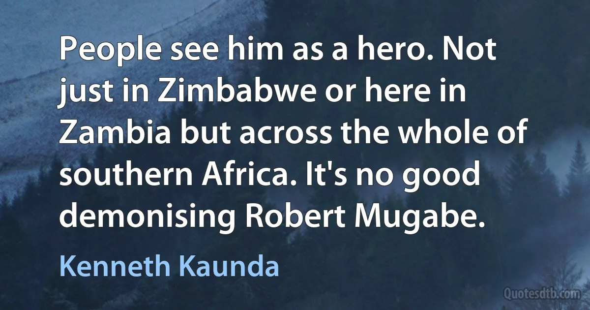 People see him as a hero. Not just in Zimbabwe or here in Zambia but across the whole of southern Africa. It's no good demonising Robert Mugabe. (Kenneth Kaunda)