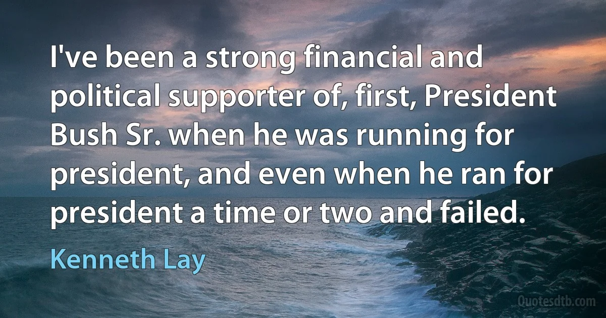 I've been a strong financial and political supporter of, first, President Bush Sr. when he was running for president, and even when he ran for president a time or two and failed. (Kenneth Lay)