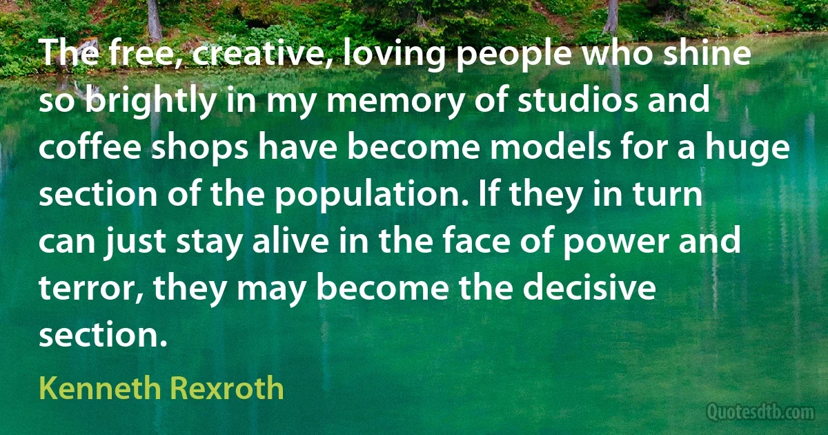 The free, creative, loving people who shine so brightly in my memory of studios and coffee shops have become models for a huge section of the population. If they in turn can just stay alive in the face of power and terror, they may become the decisive section. (Kenneth Rexroth)