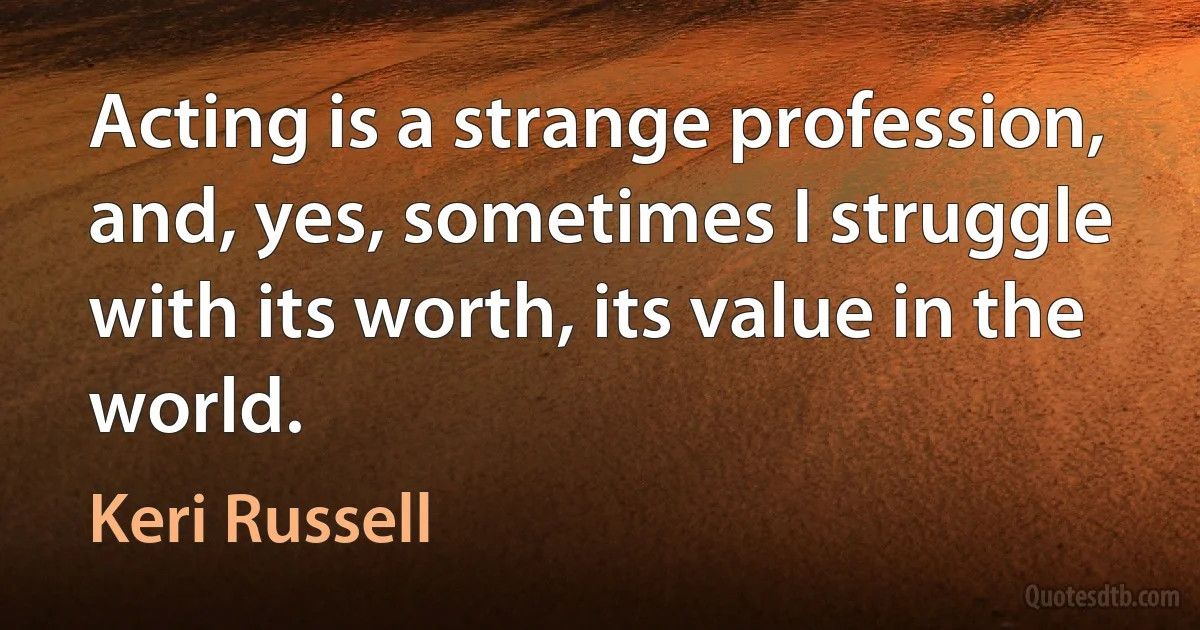 Acting is a strange profession, and, yes, sometimes I struggle with its worth, its value in the world. (Keri Russell)