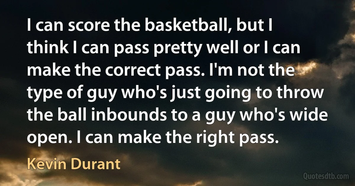 I can score the basketball, but I think I can pass pretty well or I can make the correct pass. I'm not the type of guy who's just going to throw the ball inbounds to a guy who's wide open. I can make the right pass. (Kevin Durant)