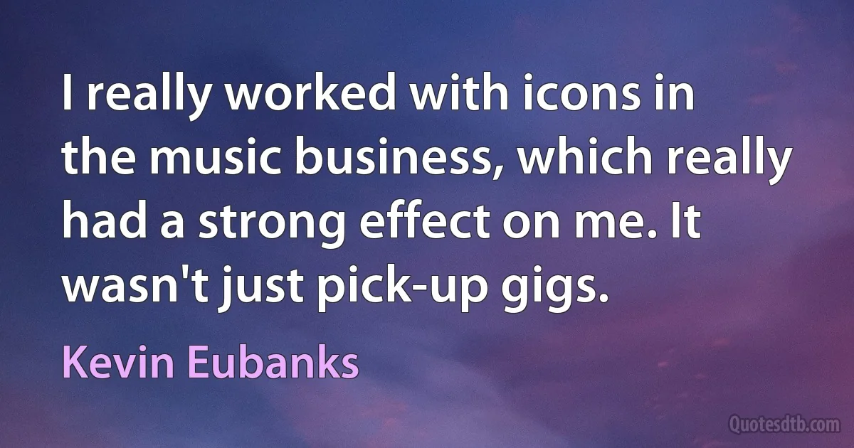 I really worked with icons in the music business, which really had a strong effect on me. It wasn't just pick-up gigs. (Kevin Eubanks)