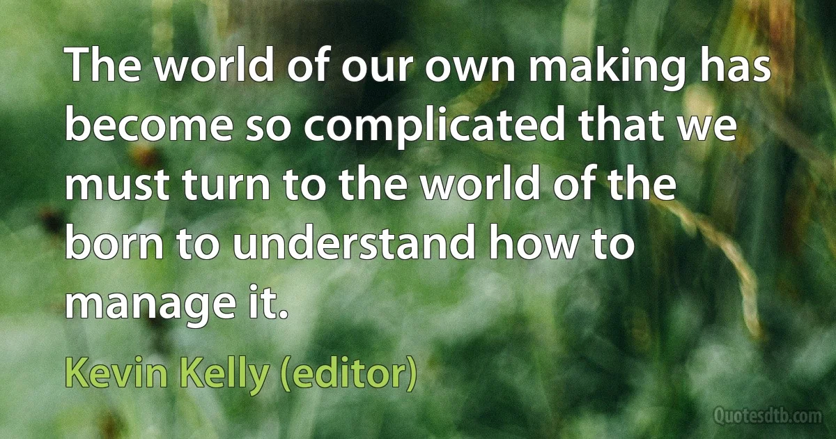 The world of our own making has become so complicated that we must turn to the world of the born to understand how to manage it. (Kevin Kelly (editor))