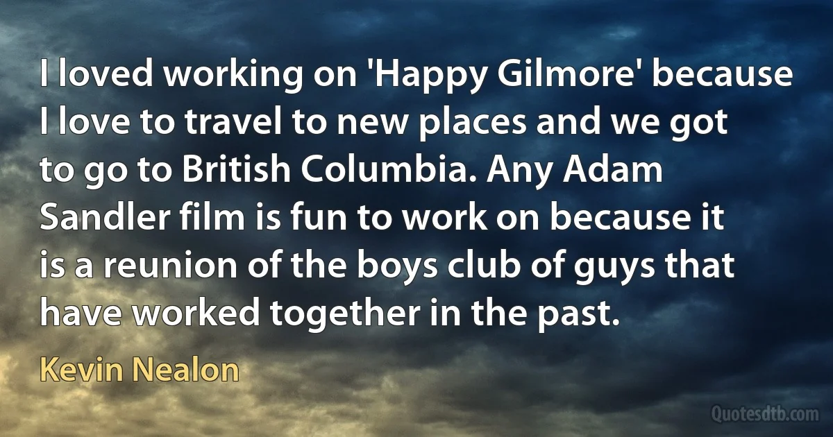 I loved working on 'Happy Gilmore' because I love to travel to new places and we got to go to British Columbia. Any Adam Sandler film is fun to work on because it is a reunion of the boys club of guys that have worked together in the past. (Kevin Nealon)