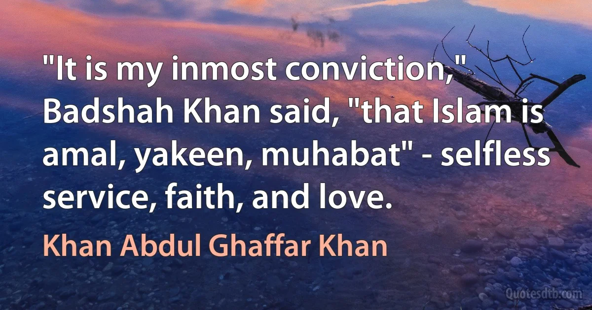 "It is my inmost conviction," Badshah Khan said, "that Islam is amal, yakeen, muhabat" - selfless service, faith, and love. (Khan Abdul Ghaffar Khan)