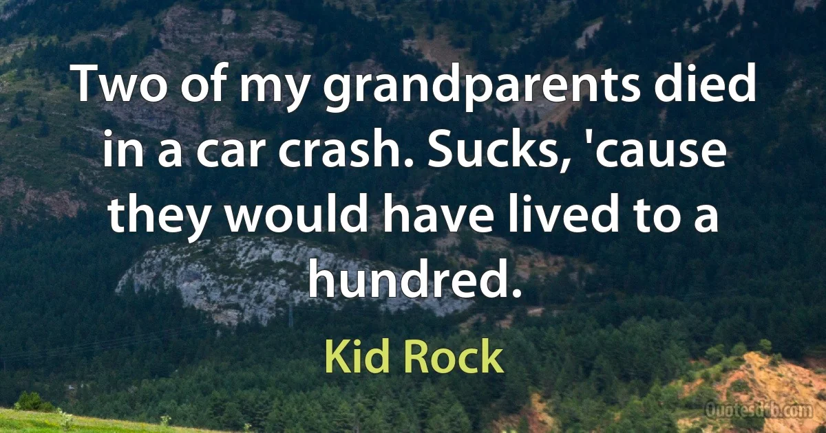 Two of my grandparents died in a car crash. Sucks, 'cause they would have lived to a hundred. (Kid Rock)