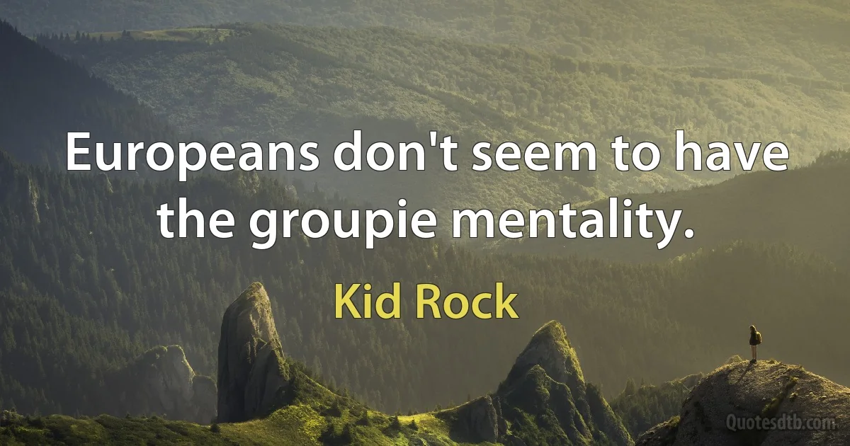 Europeans don't seem to have the groupie mentality. (Kid Rock)