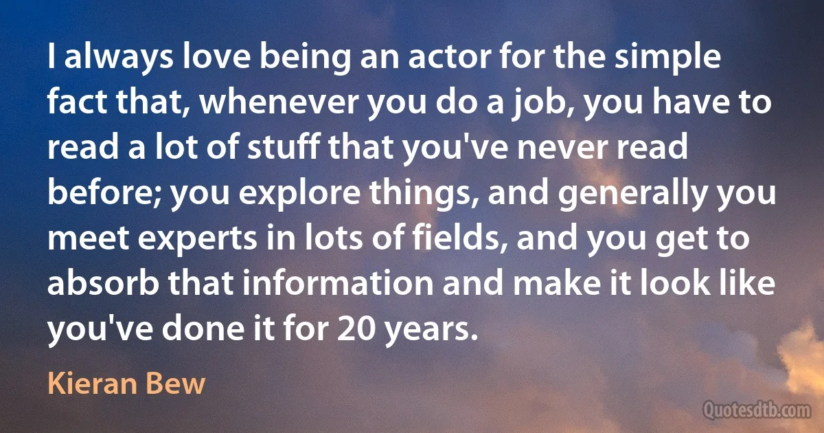 I always love being an actor for the simple fact that, whenever you do a job, you have to read a lot of stuff that you've never read before; you explore things, and generally you meet experts in lots of fields, and you get to absorb that information and make it look like you've done it for 20 years. (Kieran Bew)