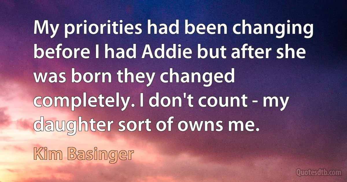 My priorities had been changing before I had Addie but after she was born they changed completely. I don't count - my daughter sort of owns me. (Kim Basinger)