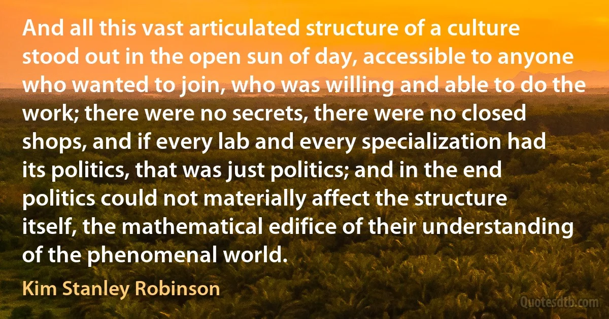 And all this vast articulated structure of a culture stood out in the open sun of day, accessible to anyone who wanted to join, who was willing and able to do the work; there were no secrets, there were no closed shops, and if every lab and every specialization had its politics, that was just politics; and in the end politics could not materially affect the structure itself, the mathematical edifice of their understanding of the phenomenal world. (Kim Stanley Robinson)