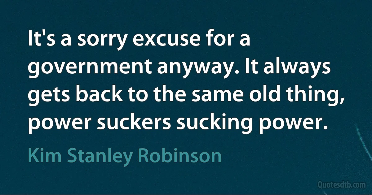 It's a sorry excuse for a government anyway. It always gets back to the same old thing, power suckers sucking power. (Kim Stanley Robinson)