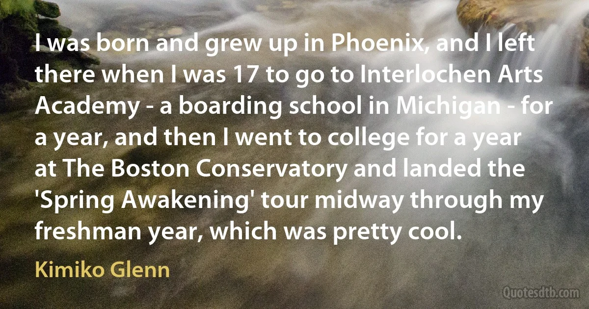 I was born and grew up in Phoenix, and I left there when I was 17 to go to Interlochen Arts Academy - a boarding school in Michigan - for a year, and then I went to college for a year at The Boston Conservatory and landed the 'Spring Awakening' tour midway through my freshman year, which was pretty cool. (Kimiko Glenn)