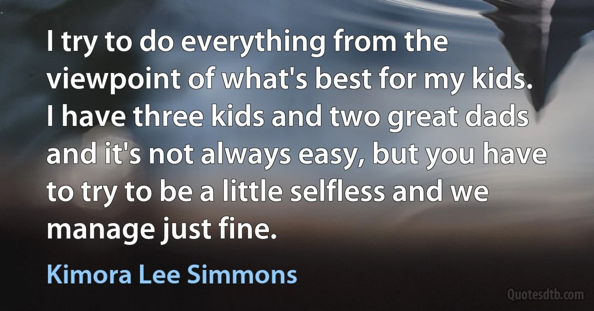 I try to do everything from the viewpoint of what's best for my kids. I have three kids and two great dads and it's not always easy, but you have to try to be a little selfless and we manage just fine. (Kimora Lee Simmons)