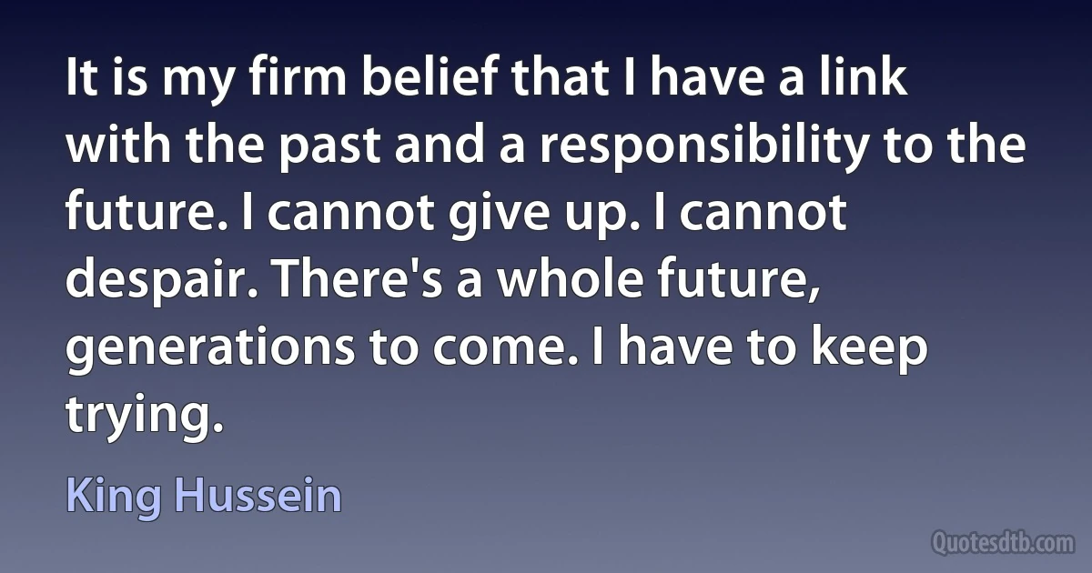 It is my firm belief that I have a link with the past and a responsibility to the future. I cannot give up. I cannot despair. There's a whole future, generations to come. I have to keep trying. (King Hussein)