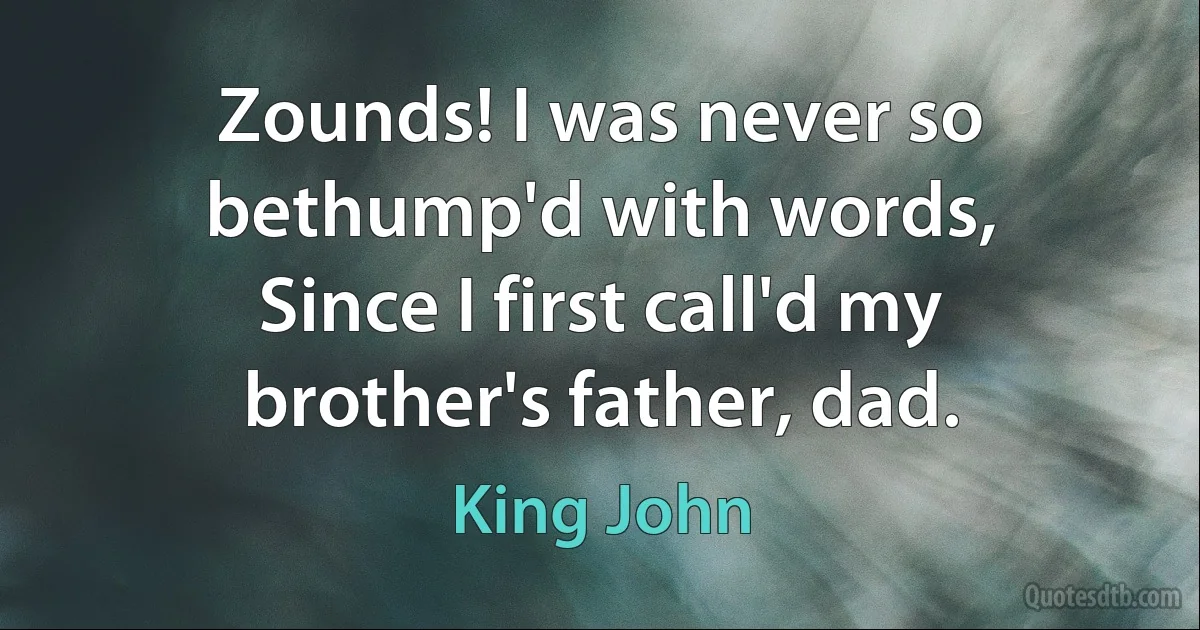 Zounds! I was never so bethump'd with words,
Since I first call'd my brother's father, dad. (King John)