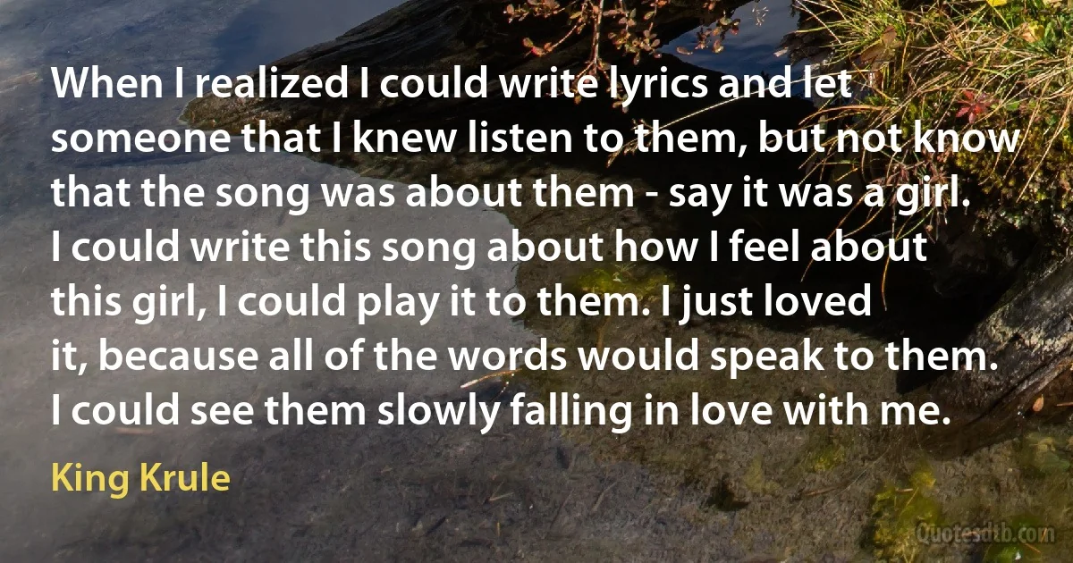 When I realized I could write lyrics and let someone that I knew listen to them, but not know that the song was about them - say it was a girl. I could write this song about how I feel about this girl, I could play it to them. I just loved it, because all of the words would speak to them. I could see them slowly falling in love with me. (King Krule)