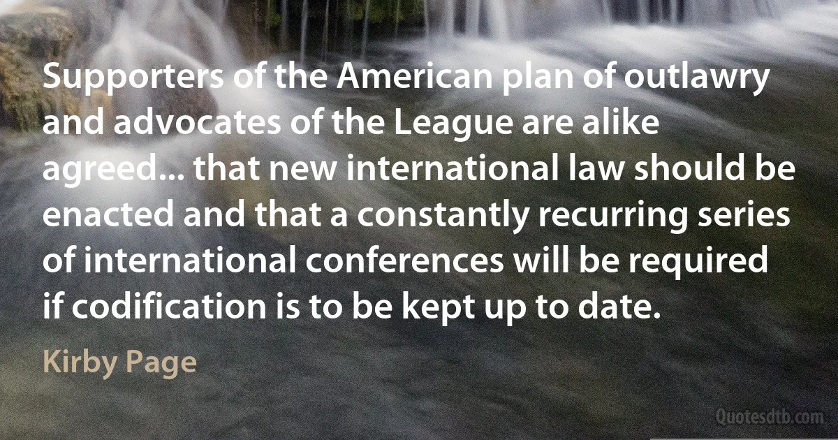 Supporters of the American plan of outlawry and advocates of the League are alike agreed... that new international law should be enacted and that a constantly recurring series of international conferences will be required if codification is to be kept up to date. (Kirby Page)