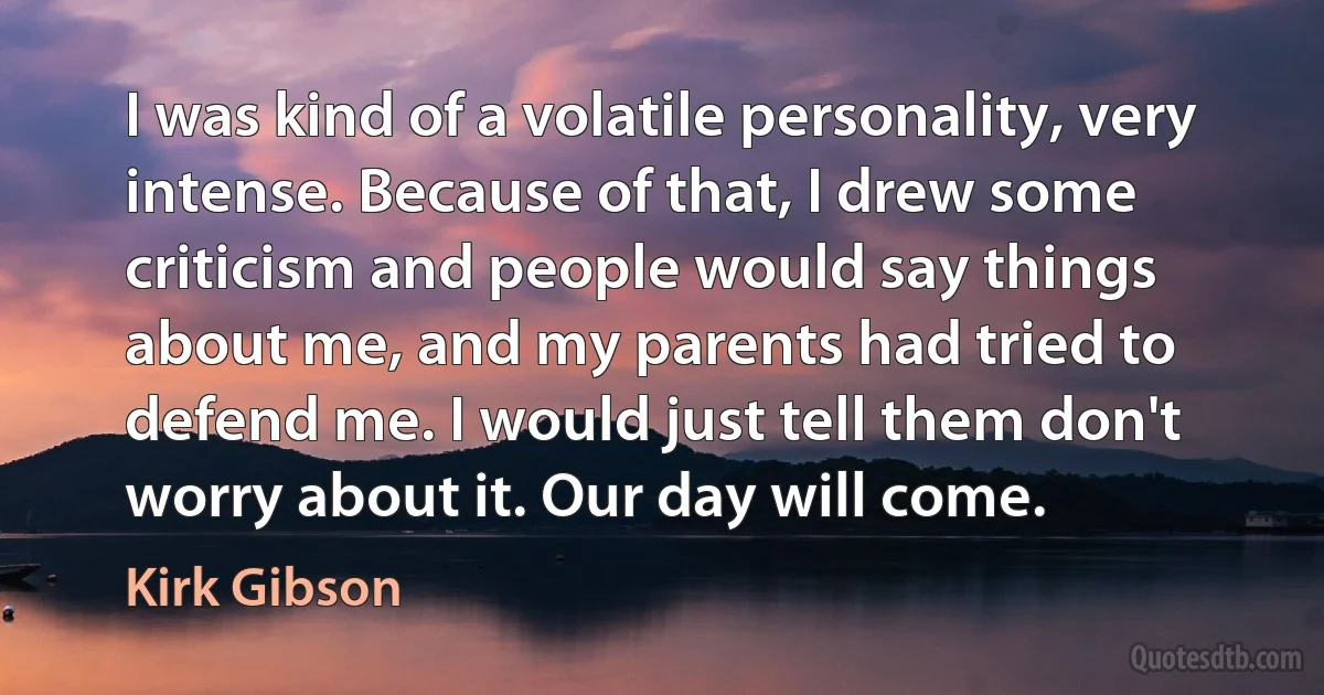 I was kind of a volatile personality, very intense. Because of that, I drew some criticism and people would say things about me, and my parents had tried to defend me. I would just tell them don't worry about it. Our day will come. (Kirk Gibson)